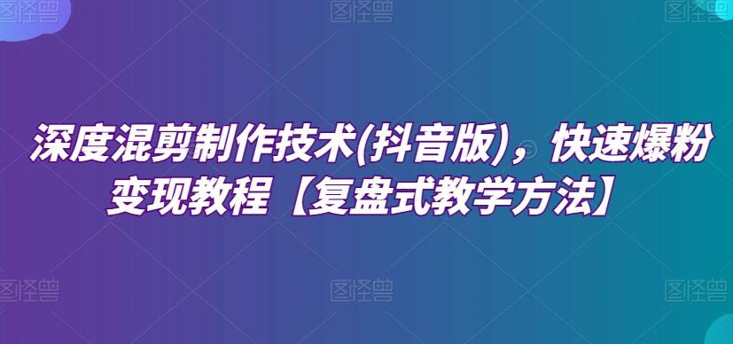 深度混剪制作技术(抖音版)，快速爆粉变现教程【复盘式教学方法】-星禾网创星球