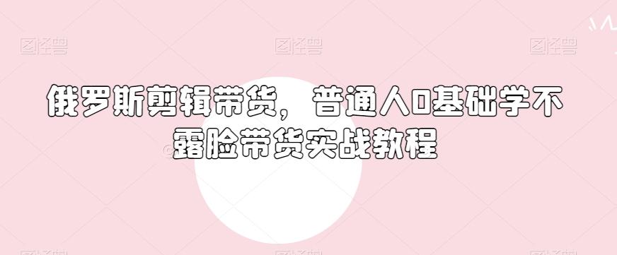 俄罗斯产品剪辑带货，普通人0基础学不露脸带货实战教程-星禾网创星球