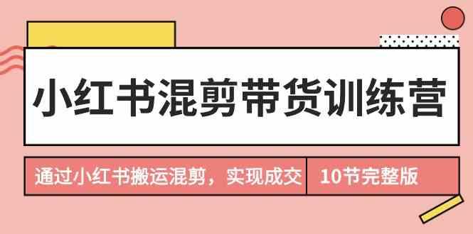 小红书混剪带货训练营，通过小红书搬运混剪实现成交(完结)-星禾网创星球