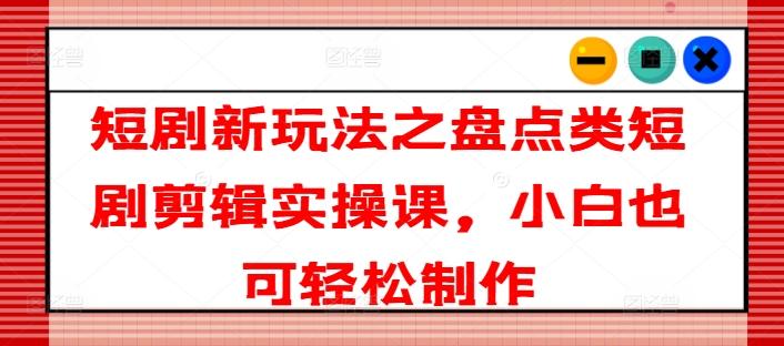 短剧新玩法之盘点类短剧剪辑实操课，小白也可轻松制作-星禾网创星球