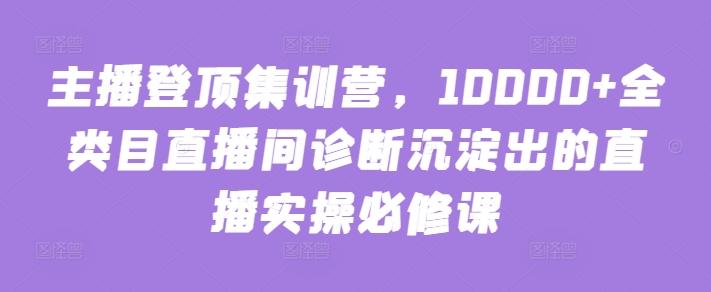 主播登顶集训营，10000+全类目直播间诊断沉淀出的直播实操必修课-星禾网创星球