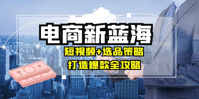 商家必看电商新蓝海：短视频+选品策略，打造爆款全攻略，月入10w+-星禾网创星球