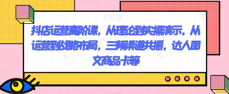 抖店运营高阶课，从理论到实操演示，从运营到战略布局，三频渠道共振，达人图文商品卡等-星禾网创星球