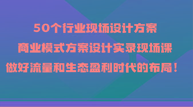 50个行业现场设计方案，商业模式方案设计实录现场课，做好流量和生态盈利时代的布局！-星禾网创星球