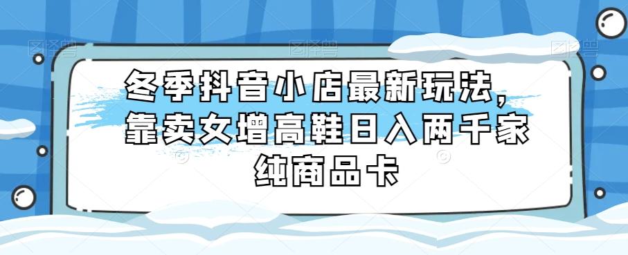 冬季抖音小店最新玩法，靠卖女增高鞋日入两千家纯商品卡【揭秘】-星禾网创星球