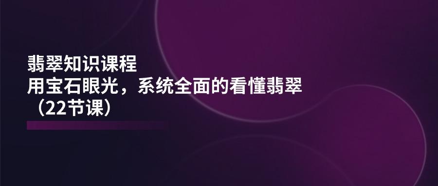 翡翠知识课程，用宝石眼光，系统全面的看懂翡翠(22节课-星禾网创星球