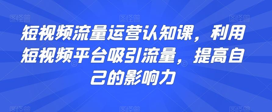 短视频流量运营认知课，利用短视频平台吸引流量，提高自己的影响力-星禾网创星球