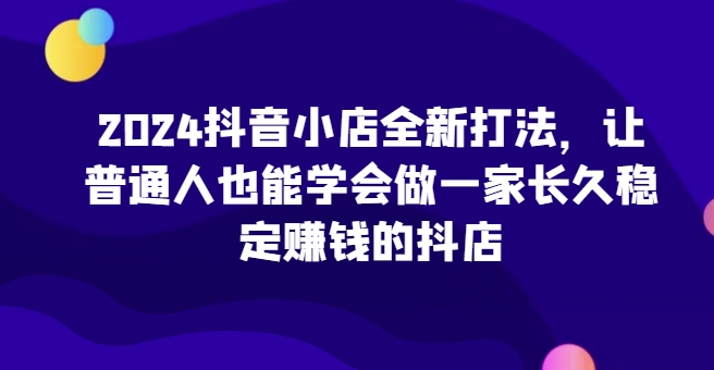 2024抖音小店全新打法，让普通人也能学会做一家长久稳定赚钱的抖店(更新)-星禾网创星球