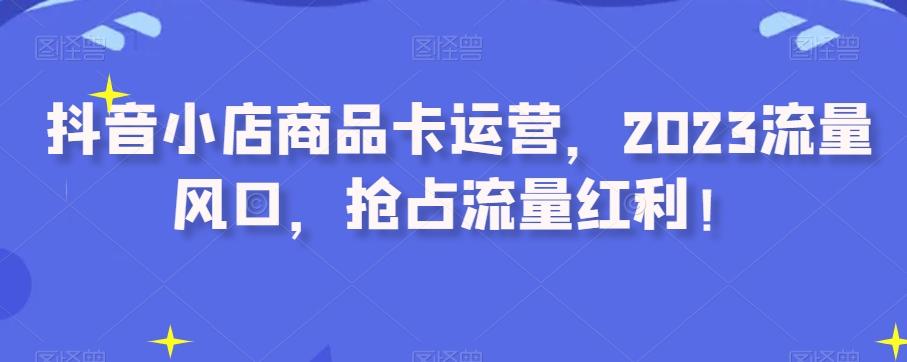 抖音小店商品卡运营，2023流量风口，抢占流量红利！-星禾网创星球