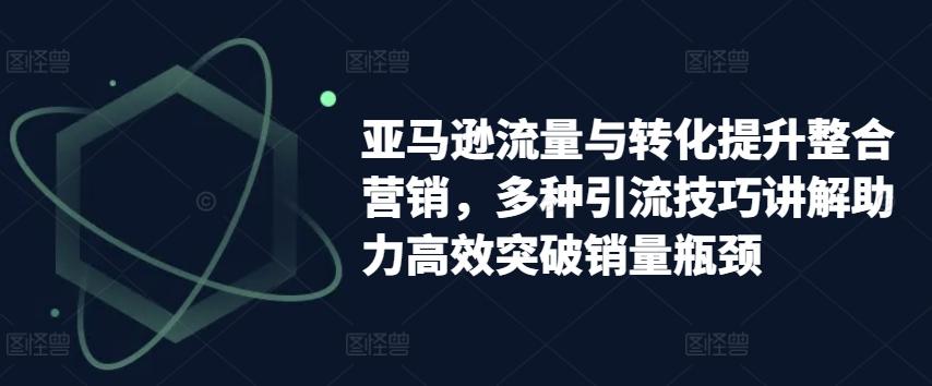 亚马逊流量与转化提升整合营销，多种引流技巧讲解助力高效突破销量瓶颈-星禾网创星球