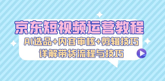 京东短视频运营教程：AI选品+内容审核+剪辑技巧，详解带货流程与技巧-星禾网创星球