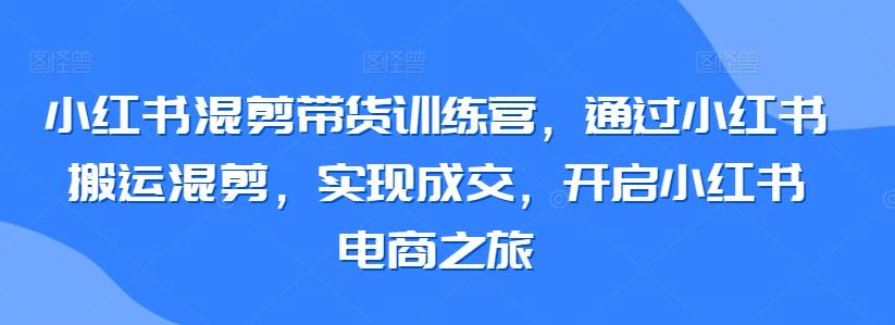 小红书混剪带货训练营，通过小红书搬运混剪，实现成交，开启小红书电商之旅-星禾网创星球