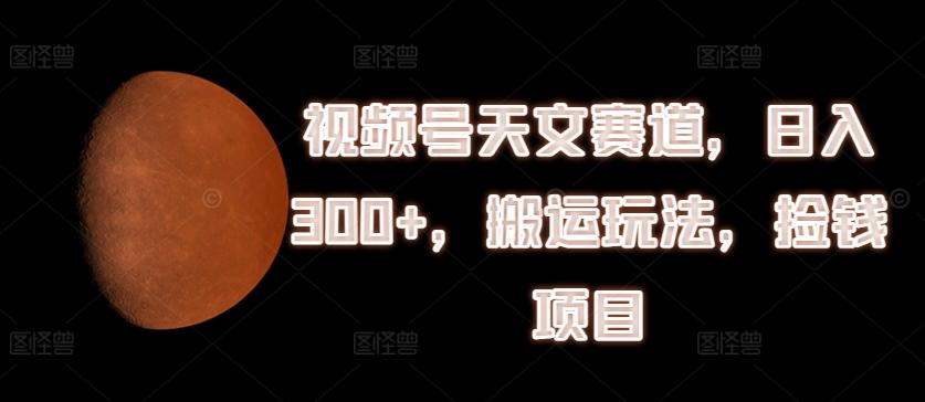 视频号天文赛道，日入300+，搬运玩法，捡钱项目【揭秘】-星禾网创星球