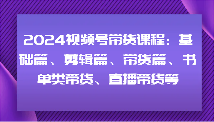 2024视频号带货课程：基础篇、剪辑篇、带货篇、书单类带货、直播带货等-星禾网创星球