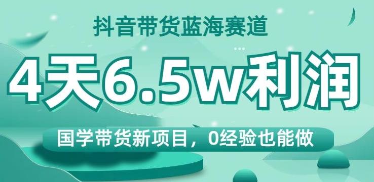 抖音带货蓝海赛道，国学带货新项目，0经验也能做，4天6.5w利润【揭秘】-星禾网创星球