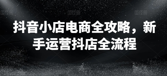 抖音小店电商全攻略，新手运营抖店全流程-星禾网创星球