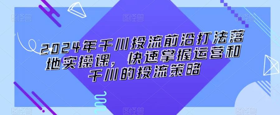 2024年千川投流前沿打法落地实操课，快速掌握运营和千川的投流策略-星禾网创星球