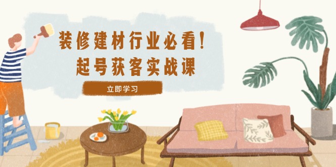 装修-建材行业必看！起号获客实战课：精准定位+爆款视频+高效运营-星禾网创星球