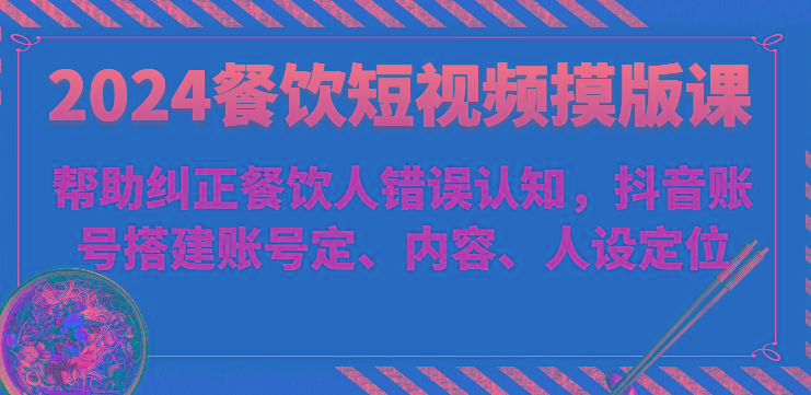 2024餐饮短视频摸版课-帮助纠正餐饮人错误认知，抖音账号搭建账号定、内容、人设定位-星禾网创星球