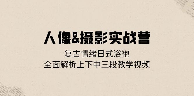人像&摄影实战营：复古情绪日式浴袍，全面解析上下中三段教学视频-星禾网创星球