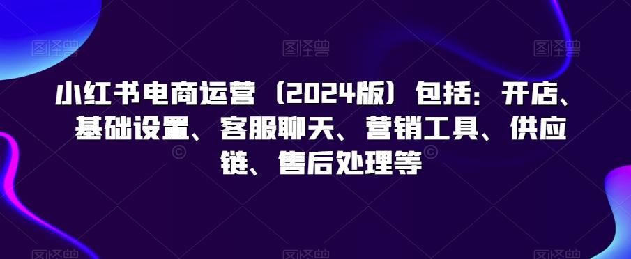 小红书电商运营(2024版)包括：开店、基础设置、客服聊天、营销工具、供应链、售后处理等-星禾网创星球