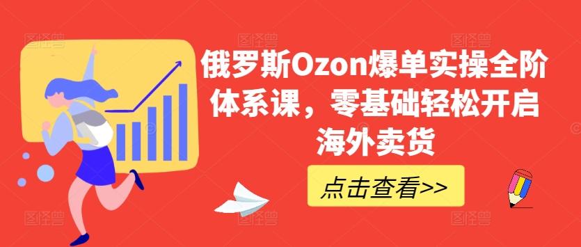 俄罗斯Ozon爆单实操全阶体系课，零基础轻松开启海外卖货-星禾网创星球