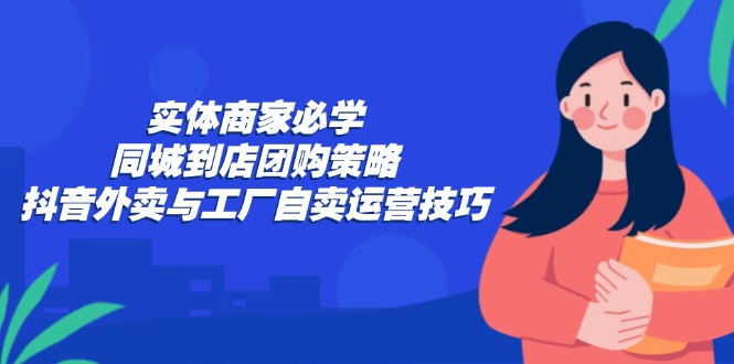 实体商家必学：同城到店团购策略：抖音外卖与工厂自卖运营技巧-星禾网创星球