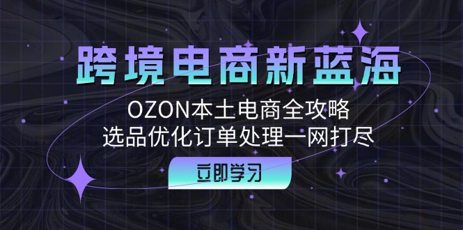 跨境电商新蓝海：OZON本土电商全攻略，选品优化订单处理一网打尽-星禾网创星球