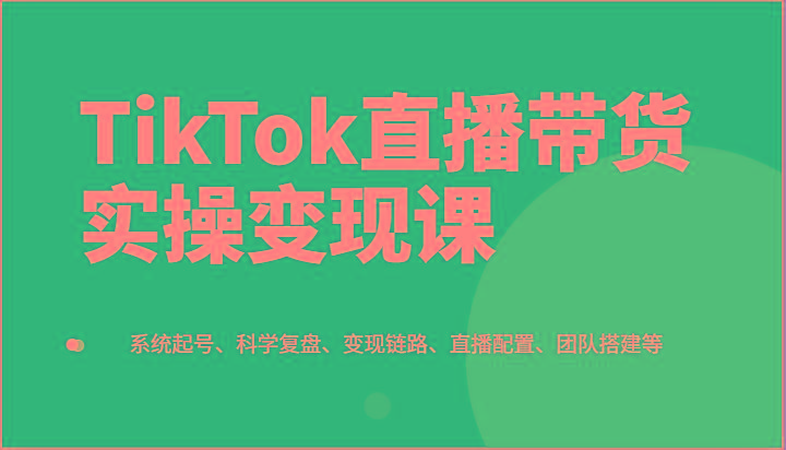 TikTok直播带货实操变现课：系统起号、科学复盘、变现链路、直播配置、团队搭建等-星禾网创星球