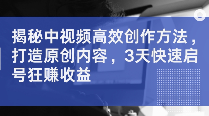 揭秘中视频高效创作方法，打造原创内容，3天快速启号狂赚收益-星禾网创星球