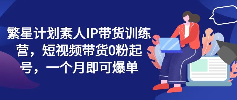 繁星计划素人IP带货训练营，短视频带货0粉起号，一个月即可爆单-星禾网创星球