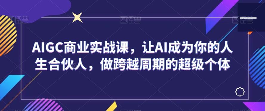 AIGC商业实战课，让AI成为你的人生合伙人，做跨越周期的超级个体-星禾网创星球