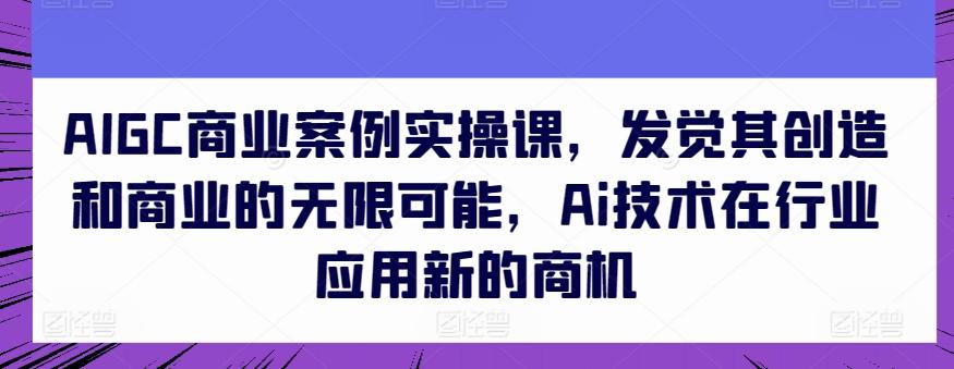AIGC商业案例实操课，发觉其创造和商业的无限可能，Ai技术在行业应用新的商机-星禾网创星球