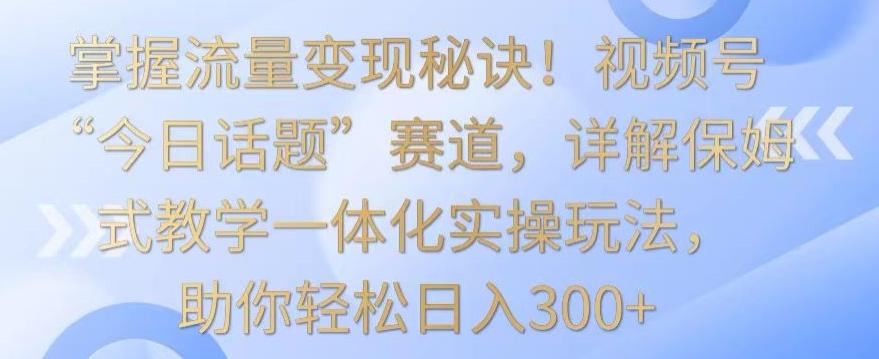 掌握流量变现秘诀！视频号“今日话题”赛道，详解保姆式教学一体化实操玩法，助你轻松日入300+【揭秘】-星禾网创星球