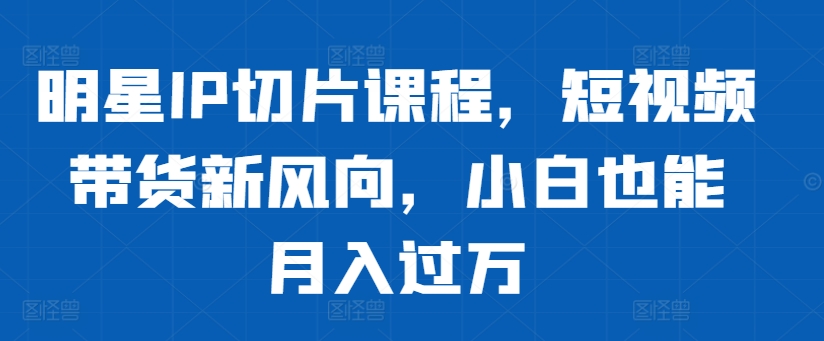 明星IP切片课程，短视频带货新风向，小白也能月入过万-星禾网创星球